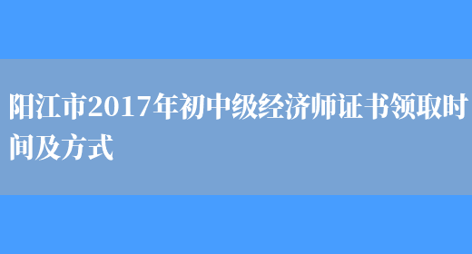阳江市2017年初中级经济师证书领取时间及方式(图1)
