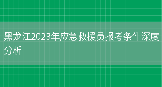 黑龙江2023年应急救援员报考条件深度分析(图1)
