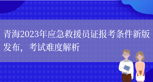 青海2023年应急救援员证报考条件新版发布，考试难度解析(图1)