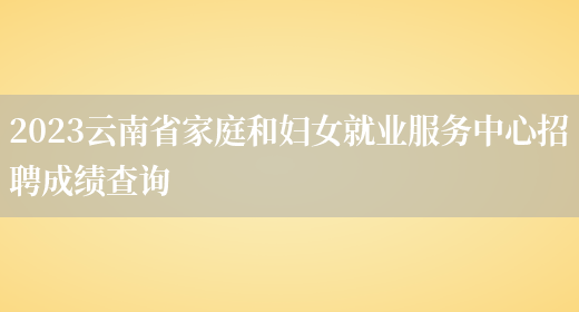 2023云南省家庭和妇女就业服务中心招聘成绩查询(图1)
