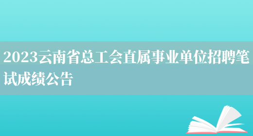 2023云南省总工会直属事业单位招聘笔试成绩公告(图1)
