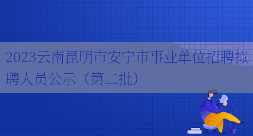2023云南昆明市安宁市事业单位招聘拟聘人员公示（第二批） 