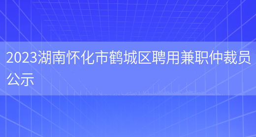 2023湖南怀化市鹤城区聘用兼职仲裁员公示 (图1)