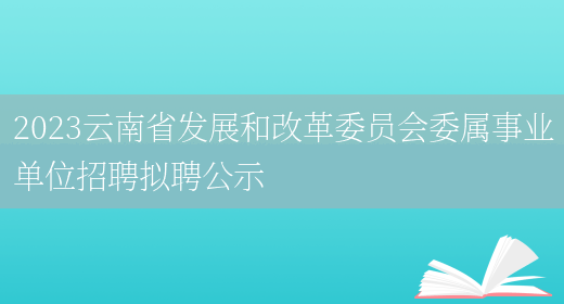 2023云南省发展和改革委员会委属事业单位招聘拟聘公示 (图1)