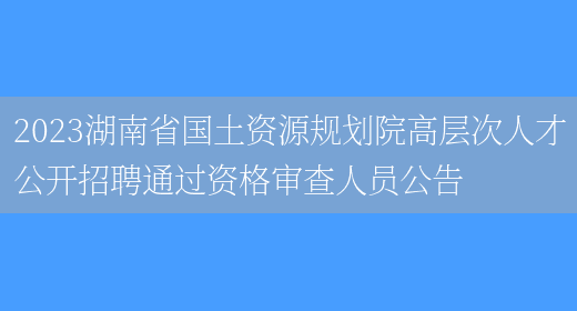 2023湖南省国土资源规划院高层次人才公开招聘通过资格审查人员公告(图1)