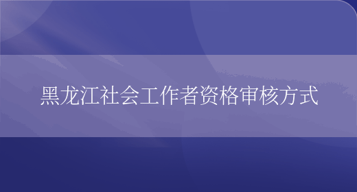 黑龙江社会工作者资格审核方式(图1)
