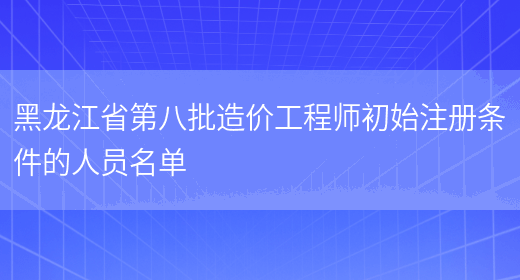 黑龙江省第八批造价工程师初始注册条件的人员名单(图1)