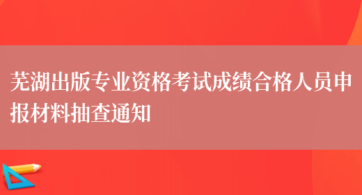 芜湖出版专业资格考试成绩合格人员申报材料抽查通知