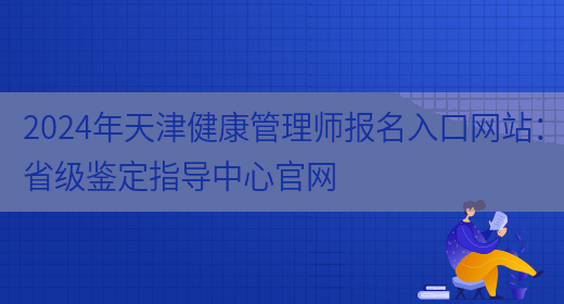 2024年天津健康管理师报名入口网站：省级鉴定指导中心官网(图1)