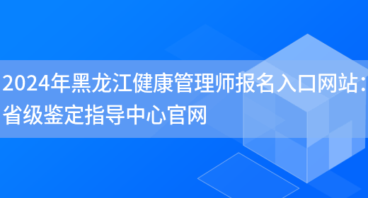 2024年黑龙江健康管理师报名入口网站：省级鉴定指导中心官网